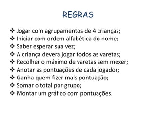 REGRAS 
 Jogar com agrupamentos de 4 crianças; 
 Iniciar com ordem alfabética do nome; 
 Saber esperar sua vez; 
 A criança deverá jogar todos as varetas; 
 Recolher o máximo de varetas sem mexer; 
 Anotar as pontuações de cada jogador; 
 Ganha quem fizer mais pontuação; 
 Somar o total por grupo; 
 Montar um gráfico com pontuações. 
 