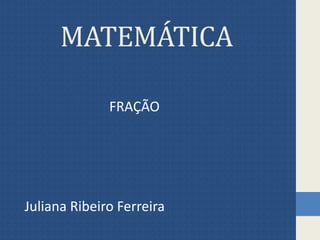 MATEMÁTICA
FRAÇÃO
Juliana Ribeiro Ferreira
 