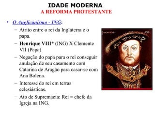 IDADE MODERNA
A REFORMA PROTESTANTE
• O Anglicanismo - ING:
– Atrito entre o rei da Inglaterra e o
papa.
– Henrique VIII* (ING) X Clemente
VII (Papa).
– Negação do papa para o rei conseguir
anulação de seu casamento com
Catarina de Aragão para casar-se com
Ana Bolena.
– Interesse do rei em terras
eclesiásticas.
– Ato de Supremacia: Rei = chefe da
Igreja na ING.
 