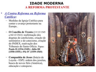 IDADE MODERNA
A REFORMA PROTESTANTE
• A Contra Reforma ou Reforma
Católica:
– Medidas da Igreja Católica para
conter o avanço protestante na
Europa .
– O Concílio de Trento (13/12/1545
a 04/12/1563): reafirmação dos
dogmas do catolicismo, criação de
seminários e do catecismo, criação
do INDEX, reativação dos
Tribunais do Santo Ofício. Papas:
Paulo II (1534-1549) ; Júlio III
(1550-1555) e Pio IV (1559-1565)
– Companhia de Jesus (Inácio de
Loyola - ESP): ordem dos jesuítas,
busca de novos fiéis (América),
educação e catequese.
 