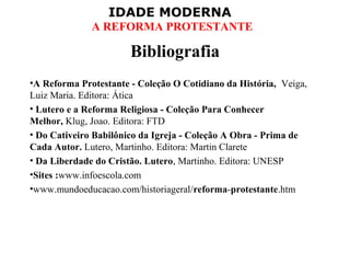 IDADE MODERNA
A REFORMA PROTESTANTE
Bibliografia
•A Reforma Protestante - Coleção O Cotidiano da História,  Veiga, 
Luiz Maria. Editora: Ática
• Lutero e a Reforma Religiosa - Coleção Para Conhecer
Melhor, Klug, Joao. Editora: FTD
• Do Cativeiro Babilônico da Igreja - Coleção A Obra - Prima de
Cada Autor. Lutero, Martinho. Editora: Martin Clarete
• Da Liberdade do Cristão. Lutero, Martinho. Editora: UNESP
•Sites :www.infoescola.com
•www.mundoeducacao.com/historiageral/reforma-protestante.htm
 