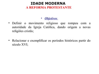 IDADE MODERNA
A REFORMA PROTESTANTE
• Objetivos
• Definir o movimento religioso que rompeu com a
autoridade da Igreja Católica, dando origem a novas
religiões cristãs;
• Relacionar e exemplificar os períodos históricos partir do
século XVI;
 