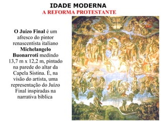 IDADE MODERNA
A REFORMA PROTESTANTE
O Juízo Final é um
afresco do pintor
renascentista italiano
Michelangelo
Buonarroti medindo
13,7 m x 12,2 m, pintado
na parede do altar da
Capela Sistina. É, na
visão do artista, uma
representação do Juízo
Final inspiradas na
narrativa bíblica
 