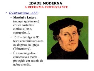 IDADE MODERNA
A REFORMA PROTESTANTE
• O Luteranismo - ALE:
– Martinho Lutero
(monge agostiniano)
critica costumes
clericais (luxo,
corrupção...).
– 1517 – divulga as 95
teses contrárias aos atos
ou dogmas da Igreja
(Wittemberg).
– É excomungado e
condenado a morte –
protegido em castelo de
nobre alemão.
 