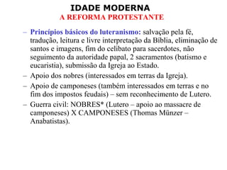 IDADE MODERNA
A REFORMA PROTESTANTE
– Princípios básicos do luteranismo: salvação pela fé,
tradução, leitura e livre interpretação da Bíblia, eliminação de
santos e imagens, fim do celibato para sacerdotes, não
seguimento da autoridade papal, 2 sacramentos (batismo e
eucaristia), submissão da Igreja ao Estado.
– Apoio dos nobres (interessados em terras da Igreja).
– Apoio de camponeses (também interessados em terras e no
fim dos impostos feudais) – sem reconhecimento de Lutero.
– Guerra civil: NOBRES* (Lutero – apoio ao massacre de
camponeses) X CAMPONESES (Thomas Münzer –
Anabatistas).
 