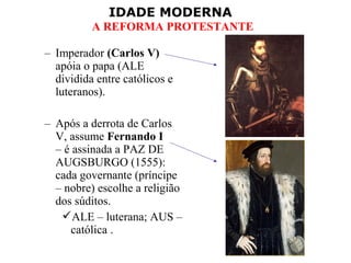 IDADE MODERNA
A REFORMA PROTESTANTE
– Imperador (Carlos V)
apóia o papa (ALE
dividida entre católicos e
luteranos).
– Após a derrota de Carlos
V, assume Fernando I
– é assinada a PAZ DE
AUGSBURGO (1555):
cada governante (príncipe
– nobre) escolhe a religião
dos súditos.
ALE – luterana; AUS –
católica .
 