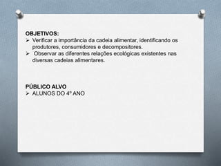OBJETIVOS:
 Verificar a importância da cadeia alimentar, identificando os
produtores, consumidores e decompositores.
 Observar as diferentes relações ecológicas existentes nas
diversas cadeias alimentares.
PÚBLICO ALVO
 ALUNOS DO 4º ANO
 