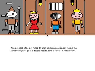 Aparece Jack Chan um rapaz de bom coração nascido em Narnia que 
sem medo parte para o desconhecido para restaurar a paz no reino. 
 
