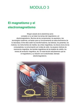 MODULO 3



El magnetismo y el
electromagnetismo

                          Ningún estudio de la electrónica sería
                 completo si no se tratan los temas del magnetismo y el
          electromagnetismo. Muchos de los componentes, los aparatos y las
  tecnologías modernas, se basan para su funcionamiento en estos fenómenos de
 la naturaleza. Entre ellos están los transformadores, las bobinas, los parlantes, los
 motores, los instrumentos de medida, las cintas magnéticas, los discos duros de las
     computadoras, la comunicación por ondas de radio, los equipos médicos de
     resonancia magnética, las bandas magnéticas de las tarjetas de crédito, los
       trenes de levitación magnética, etc. En esta lección estudiaremos qué es
                el magnetismo y su relación con la electricidad, llamada
                                  electromagnetismo.
 