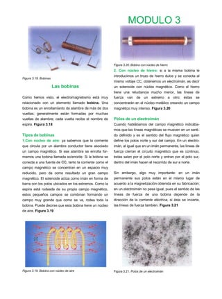 MODULO 3



                                                         Figura 3.20. Bobina con núcleo de hierro
                                                         2. Con núcleo de hierro: si a la misma bobina le
                                                         introducimos un trozo de hierro dulce y se conecta al
Figura 3.18. Bobinas
                                                         mismo voltaje CC, obtenemos un electroimán, es decir
                       Las bobinas                       un solenoide con núcleo magnético. Como el hierro
                                                         tiene una reluctancia mucho menor, las líneas de
Como hemos visto, el electromagnetismo está muy          fuerza   van    de un       extremo        a otro;   éstas   se
relacionado con un elemento llamado bobina. Una          concentrarán en el núcleo metálico creando un campo
bobina es un enrollamiento de alambre de más de dos      magnético muy intenso. Figura 3.20
vueltas; generalmente están formadas por muchas
vueltas de alambre; cada vuelta recibe el nombre de      Polos de un electroimán
espira. Figura 3.18                                      Cuando hablábamos del campo magnético indicába-
                                                         mos que las líneas magnéticas se mueven en un senti-
Tipos de bobinas                                         do definido y es el sentido del flujo magnético quien
1.Con núcleo de aire: ya sabemos que la corriente        define los polos norte y sur del campo. En un electro-
que circula por un alambre conductor tiene asociado      imán, al igual que en un imán permanente, las líneas de
un campo magnético. Si ese alambre se enrolla for-       fuerza cierran el circuito magnético que es continuo,
mamos una bobina llamada so/eno/de. Si la bobina se      éstas salen por el polo norte y entran por el polo sur,
conecta a una fuente de CC, tanto la corriente como el   dentro del imán hacen el recorrido de sur a norte.
campo magnético se concentran en un espacio muy
reducido, pero da como resultado un gran campo           Sin embargo, algo muy importante: en un imán
magnético. El solenoide actúa como imán en forma de      permanente sus polos están en el mismo lugar de
barra con los polos ubicados en los extremos. Como la    acuerdo a la magnetización obtenida en su fabricación;
espira está rodeada de su propio campo magnético,        en un electroimán no pasa igual, pues el sentido de las
estos pequeños campos se combinan formando un            líneas de fuerza de una bobina depende de la
campo muy grande que como se ve, rodea toda la           dirección de la corriente eléctrica, si ésta se invierte,
bobina. Puede decirse que esta bobina tiene un núcleo    las líneas de fuerza también. Figura 3.21
de aire. Figura 3.19




Figura 3.19. Bobina con núcleo de aire                   Figura 3.21. Polos de un electroimán
 