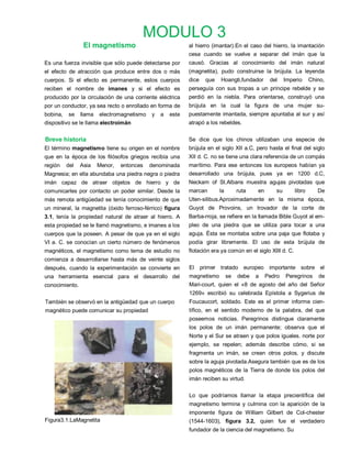 MODULO 3
                 El magnetismo                             al hierro (imantar).En el caso del hierro, la imantación
                                                           cesa cuando se vuelve a separar del imán que la
Es una fuerza invisible que sólo puede detectarse por      causó. Gracias al conocimiento del imán natural
el efecto de atracción que produce entre dos o más         (magnetita), pudo construirse la brújula. La leyenda
cuerpos. Si el efecto es permanente, estos cuerpos         dice    que   Hoangti,fundador       del    Imperio     Chino,
reciben el nombre de imanes y si el efecto es              perseguía con sus tropas a un príncipe rebelde y se
producido por la circulación de una corriente eléctrica    perdió en la niebla. Para orientarse, construyó una
por un conductor, ya sea recto o enrollado en forma de     brújula en la cual la figura de una mujer su-
bobina,   se    llama   electromagnetismo   y   a   este   puestamente imantada, siempre apuntaba al sur y así
dispositivo se le llama electroimán                        atrapó a los rebeldes.


Breve historia                                             Se dice que los chinos utilizaban una especie de
El término magnetismo tiene su origen en el nombre         brújula en el siglo XII a.C, pero hasta el final del siglo
que en la época de los filósofos griegos recibía una       XII d. C. no se tiene una clara referencia de un compás
región    del   Asia    Menor,   entonces   denominada     marítimo. Para ese entonces los europeos habían ya
Magnesia; en ella abundaba una piedra negra o piedra       desarrollado una brújula, pues ya en 1200 d.C,
imán capaz de atraer objetos de hierro y de                Neckam of St.Albans muestra agujas pivotadas que
comunicarles por contacto un poder similar. Desde la       marcan        la        ruta   en      su       libro      De
más remota antigüedad se tenía conocimiento de que         Uten-silibus.Aproximadamente en la misma época,
un mineral, la magnetita (óxido ferroso-férrico) figura    Guyot de Provoins, un trovador de la corte de
3.1, tenía la propiedad natural de atraer al hierro. A     Barba-rroja, se refiere en la llamada Bible Guyot al em-
esta propiedad se le llamó magnetismo, e imanes a los      pleo de una piedra que se utiliza para tocar a una
cuerpos que la poseen. A pesar de que ya en el siglo       aguja. Ésta se montaba sobre una paja que flotaba y
VI a. C. se conocían un cierto número de fenómenos         podía girar libremente. El uso de esta brújula de
magnéticos, el magnetismo como tema de estudio no          flotación era ya común en el siglo XIII d. C.
comienza a desarrollarse hasta más de veinte siglos
después, cuando la experimentación se convierte en         El     primer tratado europeo importante sobre el
una herramienta esencial para el desarrollo del            magnetismo         se   debe   a    Pedro   Peregrinos     de
conocimiento.                                              Mari-court, quien el «8 de agosto del año del Señor
                                                           1269» escribió su celebrada Epístola a Sygerius de
También se observó en la antigüedad que un cuerpo          Foucaucort, soldado. Este es el primer informe cien-
magnético puede comunicar su propiedad                     tífico, en el sentido moderno de la palabra, del que
                                                           poseemos noticias. Peregrinos distingue claramente
                                                           los polos de un imán permanente; observa que el
                                                           Norte y el Sur se atraen y que polos iguales. norte por
                                                           ejemplo, se repelen; además describe cómo, si se
                                                           fragmenta un imán, se crean otros polos, y discute
                                                           sobre la aguja pivotada.Asegura también que es de los
                                                           polos magnéticos de la Tierra de donde los polos del
                                                           imán reciben su virtud.

                                                           Lo que podríamos llamar la etapa precientífica del
                                                           magnetismo termina y culmina con la aparición de la
                                                           imponente figura de William Gilbert de Col-chester
Figura3.1.LaMagnetita                                      (1544-1603), figura 3.2, quien fue el verdadero
                                                           fundador de la ciencia del magnetismo. Su
 