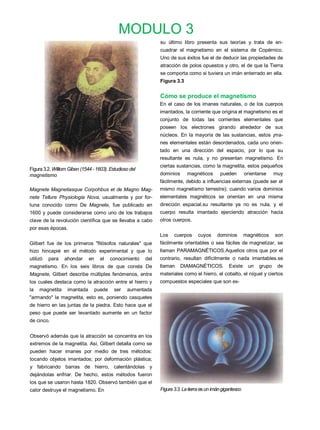 MODULO 3
                                                               su último libro presenta sus teorías y trata de en-
                                                               cuadrar el magnetismo en el sistema de Copérnico.
                                                               Uno de sus éxitos fue el de deducir las propiedades de
                                                               atracción de polos opuestos y otro, el de que la Tierra
                                                               se comporta como si tuviera un imán enterrado en ella.
                                                               Figura 3.3


                                                               Cómo se produce el magnetismo
                                                               En el caso de los imanes naturales, o de los cuerpos
                                                               imantados, la corriente que origina el magnetismo es el
                                                               conjunto de todas las corrientes elementales que
                                                               poseen los electrones girando alrededor de sus
                                                               núcleos. En la mayoría de las sustancias, estos ¡ma-
                                                               nes elementales están desordenados, cada uno orien-
                                                               tado en una dirección del espacio, por lo que su
                                                               resultante es nula, y no presentan magnetismo. En
                                                               ciertas sustancias, como la magnetita, estos pequeños
Figura 3.2. Williom Giben (1544 - 1603). Estudioso del
magnetismo                                                     dominios      magnéticos       pueden         orientarse    muy
                                                               fácilmente, debido a influencias externas (puede ser el
Magnete Magnetiasque Corpohbus et de Magno Mag-                mismo magnetismo terrestre); cuando varios dominios
nete Tellure Physiologia Nova, usualmente y por for-           elementales magnéticos se orientan en una misma
tuna conocido como De Magnete, fue publicado en                dirección espacial.su resultante ya no es nula, y el
1600 y puede considerarse como uno de los trabajos             cuerpo resulta imantado ejerciendo atracción hacia
clave de la revolución científica que se llevaba a cabo        otros cuerpos.
por esas épocas.
                                                               Los    cuerpos      cuyos     dominios        magnéticos    son
Gilbert fue de los primeros "filósofos naturales" que          fácilmente orientables o sea fáciles de magnetizar, se
hizo hincapié en el método experimental y que lo               llaman PARAMAGNÉTICOS.Aquellos otros que por el
utilizó   para   ahondar      en    el   conocimiento    del   contrario, resultan difícilmente o nada imantables.se
magnetismo. En los seis libros de que consta De                llaman     DIAMAGNÉTICOS.           Existe     un   grupo    de
Magnete, Gilbert describe múltiples fenómenos, entre           materiales como el hierro, el cobalto, el níquel y ciertos
los cuales destaca como la atracción entre el hierro y         compuestos especiales que son ex-
la   magnetita     imantada     puede      ser   aumentada
"armando" la magnetita, esto es, poniendo casquetes
de hierro en las juntas de la piedra. Esto hace que el
peso que puede ser levantado aumente en un factor
de cinco.


Observó además que la atracción se concentra en los
extremos de la magnetita. Así, Gilbert detalla como se
pueden hacer imanes por medio de tres métodos:
tocando objetos imantados; por deformación plástica;
y fabricando barras de hierro, calentándolas y
dejándolas enfriar. De hecho, estos métodos fueron
los que se usaron hasta 1820. Observó también que el
calor destruye el magnetismo. En                               Figura 3.3. La tierra es un imán gigantesco
 