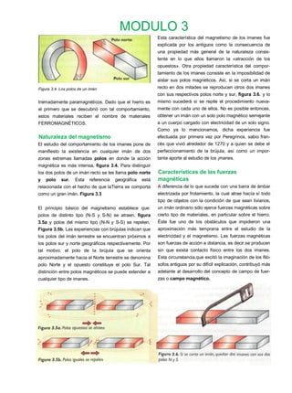 MODULO 3
                                                             Esta característica del magnetismo de los imanes fue
                                                             explicada por los antiguos como la consecuencia de
                                                             una propiedad más general de la naturaleza consis-
                                                             tente en lo que ellos llamaron la «atracción de los
                                                             opuestos». Otra propiedad característica del compor-
                                                             tamiento de los imanes consiste en la imposibilidad de
                                                             aislar sus polos magnéticos. Así, si se corta un imán
Figura 3.4. Los polos de un imán                             recto en dos mitades se reproducen otros dos imanes
                                                             con sus respectivos polos norte y sur, figura 3.6. y lo
tremadamente paramagnéticos. Dado que el hierro es           mismo sucederá si se repite el procedimiento nueva-
el primero que se descubrió con tal comportamiento,          mente con cada uno de ellos. No es posible entonces,
estos materiales reciben el nombre de materiales             obtener un imán con un solo polo magnético semejante
FERROMAGNÉTICOS.                                             a un cuerpo cargado con electricidad de un solo signo.
                                                             Como ya lo mencionamos, dicha experiencia fue
Naturaleza del magnetismo                                    efectuada por primera vez por Peregrinos, sabio fran-
El estudio del comportamiento de los imanes pone de          cés que vivió alrededor de 1270 y a quien se debe el
manifiesto la existencia en cualquier imán de dos            perfeccionamiento de la brújula, así como un impor-
zonas extremas llamadas polos en donde la acción             tante aporte al estudio de los ¡manes.
magnética es más intensa, figura 3.4. Para distinguir
los dos polos de un imán recto se les llama polo norte       Características de las fuerzas
y   polo    sur.    Esta    referencia   geográfica   está   magnéticas
relacionada con el hecho de que laTierra se comporta         A diferencia de lo que sucede con una barra de ámbar
como un gran imán. Figura 3.3                                electrizada por frotamiento, la cual atrae hacía sí todo
                                                             tipo de objetos con la condición de que sean livianos,
El principio básico del magnetismo establece que:            un imán ordinario sólo ejerce fuerzas magnéticas sobre
polos de distinto tipo (N-S y S-N) se atraen, figura         cierto tipo de materiales, en particular sobre el hierro.
3.5a y polos del mismo tipo (N-N y S-S) se repelen,          Éste fue uno de los obstáculos que impidieron una
Figura 3.5b. Las experiencias con brújulas indican que       aproximación más temprana entre el estudio de la
los polos del imán terrestre se encuentran próximos a        electricidad y el magnetismo. Las fuerzas magnéticas
los polos sur y norte geográficos respectivamente. Por       son fuerzas de acción a distancia, es decir.se producen
tal motivo, el polo de la brújula que se orienta             sin que exista contacto físico entre los dos imanes.
aproximadamente hacia el Norte terrestre se denomina         Esta circunstancia,que excitó la imaginación de los filó-
polo Norte y el opuesto constituye el polo Sur. Tal          sofos antiguos por su difícil explicación, contribuyó más
distinción entre polos magnéticos se puede extender a        adelante al desarrollo del concepto de campo de fuer-
cualquier tipo de imanes.                                    zas o campo magnético.
 