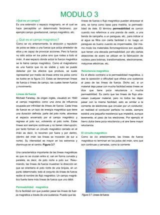 MODULO 3
i Qué es un campo?                                         líneas de fuerza o flujo magnético pueden atravesar el
Es una extensión o espacio imaginario, en el cual se       aire, se toma como base para medirla, la permeabi-
hace perceptible un determinado fenómeno, por              lidad de éste. El término permeabilidad es común
ejemplo:campo gravitacional, campo magnético, etc.         cuando nos referimos a una prenda de vestir, a una
                                                           tienda de campaña, a un paraguas, etc., para indicar si
¿ Qué es el campo magnético?                               el agua se filtra con cierta facilidad o no; luego un
Como se vio anteriormente, la atracción y repulsión        paraguas es bueno cuando es impermeable. Del mis-
de polos se debe a una fuerza que actúa alrededor de       mo modo los materiales ferromagnéücos son aquellos
ellos y es capaz de provocar acciones. Pero la fuerza      que tienen una elevada permeabilidad; por ello ciertas
no sólo actúa en los polos sino que rodea a todo el        aleaciones de acero se utilizan en la fabricación de
imán. A ese espacio donde actúa la fuerza magnética        núcleos para bobinas, transformadores, electroimanes,
se le llama campo magnético. Como el magnetismo            máquinas eléctricas, etc.
es una fuerza que no es visible y solo se puede
detectar por los efectos que produce, se suele             Reluctancia magnética
representar por medio de líneas entre los polos como       Es el efecto contrario a la permeabilidad magnética, o
se ilustra en la figura 3.5. Estas se denominan líneas     sea la oposición o dificultad que ofrece una sustancia
de fuerza o líneas de campo, las cuales tienen fuerza      al paso de las líneas de fuerza. Dicho así, si un
y movimiento.                                              material deja pasar con mucha facilidad estas líneas se
                                                           dice   que     tiene    poca   reluctancia    o   mucha
Líneas de fuerza                                           permeabilidad. Es cierto que las líneas de flujo atra-
Michael Faraday, de origen inglés, visualizó en 1840       viesan cualquier material, pero no todos las dejan
el campo magnético como una zona de influencia             pasar con la misma facilidad; esto es similar a la
ocupada por infinidad de líneas de fuerza. Cada línea      corriente de electrones que circulan por un conductor;
de fuerza es un lazo de energía magnética que tiene        en realidad el conductor perfecto no existe, siempre
una duración definida: parte del polo norte, atraviesa     existirá una pequeña resistencia que impedirá, aunque
el espacio encerrado por el campo magnético y              levemente, el paso de los electrones. Por ejemplo el
regresa al polo sur, volviendo al polo norte. Estas        hierro dulce tiene poca reluctancia y el aire tiene mayor
líneas son siempre continuas y no tienen interrupción;     reluctancia.
por tanto forman un circuito magnético cerrado en el
imán es decir, lo recorren por fuera y por dentro,         El circuito magnético
(dentro del imán las líneas se moverán de sur a            Como se vio anteriormente, las líneas de fuerza
norte). Su intensidad es mayor en los extremos y           magnética no terminan en los polos del imán, sino que
disminuye en el centro. Figura 3.7                         son continuas y cerradas, como la corriente


Una característica importante de las líneas magnéticas
es que no se cruzan entre sí, van en forma curvada y
paralela, es decir, de polo norte a polo sur. Resu-
miendo, las líneas de fuerza muestran la dirección en
que se orientaría el polo norte de una brújula, en un
punto determinado; todo el conjunto de líneas de fuerza
recibe el nombre de flujo magnético. Un campo magné-
tico fuerte tiene más líneas de fuerza que uno débil.


Permeabilidad magnética
Es la facilidad con que pueden pasar las líneas de fuer-
za magnética a través de una sustancia. Puesto que las     Figura 3.7. Lineas de fuerza
 