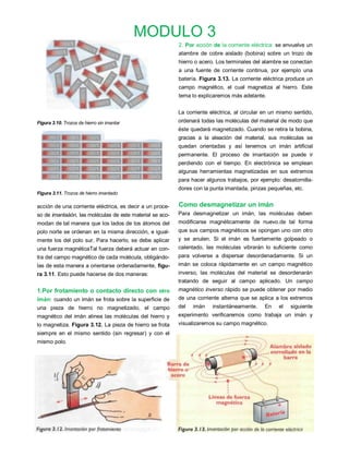 MODULO 3
                                                          2. Por acción de la corriente eléctrica: se envuelve un
                                                          alambre de cobre aislado (bobina) sobre un trozo de
                                                          hierro o acero. Los terminales del alambre se conectan
                                                          a una fuente de corriente continua, por ejemplo una
                                                          batería. Figura 3.13. La corriente eléctrica produce un
                                                          campo magnético, el cual magnetiza al hierro. Este
                                                          tema lo explicaremos más adelante.


                                                          La corriente eléctrica, al circular en un mismo sentido,
Figura 3.10. Trozos de hierro sin imantar                 ordenará todas las moléculas del material de modo que
                                                          éste quedará magnetizado. Cuando se retira la bobina,
                                                          gracias a la aleación del material, sus moléculas se
                                                          quedan orientadas y así tenemos un imán artificial
                                                          permanente. El proceso de imantación se puede ir
                                                          perdiendo con el tiempo. En electrónica se emplean
                                                          algunas herramientas magnetizadas en sus extremos
                                                          para hacer algunos trabajos, por ejemplo: desatornilla-
                                                          dores con la punta imantada, pinzas pequeñas, etc.
Figura 3.11. Trozos de hierro imantado

acción de una corriente eléctrica, es decir a un proce-   Como desmagnetizar un imán
so de imantaáón, las moléculas de este material se aco-   Para desmagnetizar un imán, las moléculas deben
modan de tal manera que los lados de los átomos del       modificarse magnéticamente de nuevo.de tal forma
polo norte se ordenan en la misma dirección, e igual-     que sus campos magnéticos se opongan uno con otro
mente los del polo sur. Para hacerlo, se debe aplicar     y se anulen. Si el imán es fuertemente golpeado o
una fuerza magnéticaTal fuerza deberá actuar en con-      calentado, las moléculas vibrarán lo suficiente como
tra del campo magnético de cada molécula, obligándo-      para volverse a dispersar desordenadamente. Si un
las de esta manera a orientarse ordenadamente, figu-      imán se coloca rápidamente en un campo magnético
ra 3.11. Esto puede hacerse de dos maneras:               inverso, las moléculas del material se desordenarán
                                                          tratando de seguir al campo aplicado. Un campo
1.Por frotamiento o contacto directo con otro             magnético inverso rápido se puede obtener por medio
imán: cuando un imán se frota sobre la superficie de      de una corriente alterna que se aplica a los extremos
una pieza de hierro no magnetizado, el campo              del   imán    instantáneamente.     En   el   siguiente
magnético del imán alinea las moléculas del hierro y      experimento verificaremos como trabaja un imán y
lo magnetiza. Figura 3.12. La pieza de hierro se frota    visualizaremos su campo magnético.
siempre en el mismo sentido (sin regresar) y con el
mismo polo.
 