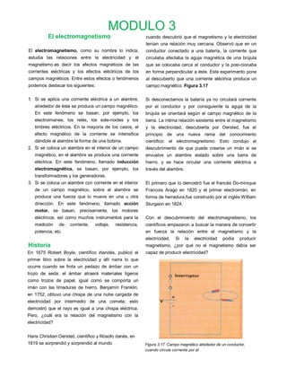 MODULO 3
          El electromagnetismo                              cuando descubrió que el magnetismo y la electricidad
                                                            tenían una relación muy cercana. Observó que en un
El electromagnetismo, como su nombre lo indica,             conductor conectado a una batería, la corriente que
estudia las relaciones entre la electricidad y el           circulaba afectaba la aguja magnética de una brújula
magnetismo.es decir los efectos magnéticos de las           que se colocaba cerca al conductor y la posi-cionaba
corrientes eléctricas y los efectos eléctricos de los       en forma perpendicular a éste. Este experimento pone
campos magnéticos. Entre estos efectos o fenómenos          al descubierto que una corriente eléctrica produce un
podemos destacar los siguientes:                            campo magnético. Figura 3.17

1. Si se aplica una corriente eléctrica a un alambre,       Si desconectamos la batería ya no circulará corriente
   alrededor de éste se produce un campo magnético.         por el conductor y por consiguiente la aguja de la
   En este fenómeno se basan, por ejemplo, los              brújula se orientará según el campo magnético de la
   electroimanes, los relés, los sole-noides y los          tierra. La íntima relación existente entre el magnetismo
   timbres eléctricos. En la mayoría de los casos, el       y la electricidad, descubierta por Oersted, fue el
   efecto magnético de la corriente se intensifica          principio de una nueva rama del conocimiento
   dándole al alambre la forma de una bobina.               científico: el electromagnetismo. Esto condujo al
2. Si se coloca un alambre en el interior de un campo       descubrimiento de que puede crearse un imán si se
   magnético, en el alambre se produce una corriente        envuelve un alambre aislado sobre una barra de
   eléctrica. En este fenómeno, llamado inducción           hierro, y se hace circular una corriente eléctrica a
   electromagnética, se basan, por ejemplo, los             través del alambre.
   transformadores y los generadores.
3. Si se coloca un alambre con corriente en el interior     El primero que lo demostró fue el francés Do-minique
   de un campo magnético, sobre el alambre se               Francois Arago en 1820 y el primer electroimán, en
   produce una fuerza que lo mueve en una u otra            forma de herradura,fue construido por el inglés Wílliam
   dirección. En este fenómeno, llamado acción              Sturgeon en 1824.
   motor, se basan, precisamente, los motores
   eléctricos, así como muchos instrumentos para la         Con el descubrimiento del electromagnetismo, los
   medición     de   corriente,   voltaje,   resistencia,   científicos empezaron a buscar la manera de convertir
   potencia, etc.                                           en fuerza la relación entre el magnetismo y la
                                                            electricidad.   Si    la   electricidad   podía     producir
Historia                                                    magnetismo, ¿por qué no el magnetismo debía ser
En 1675 Robert Boyle, científico irlandés, publicó el       capaz de producir electricidad?
primer libro sobre la electricidad y allí narra lo que
ocurre cuando se frota un pedazo de ámbar con un
trozo de seda: el ámbar atraerá materiales ligeros
como trozos de papel, igual como se comporta un
imán con las limaduras de hierro. Benjamín Franklin,
en 1752, obtuvo una chispa de una nube cargada de
electricidad por intermedio de una cometa; esto
demostró que el rayo es igual a una chispa eléctrica.
Pero, ¿cuál era la relación del magnetismo con la
electricidad?


Hans Christian Oersted, científico y filósofo danés, en
1819 se sorprendió y sorprendió al mundo                    Figura 3.17. Campo magnético alrededor de un conductor,
                                                            cuando circula corriente por él
 