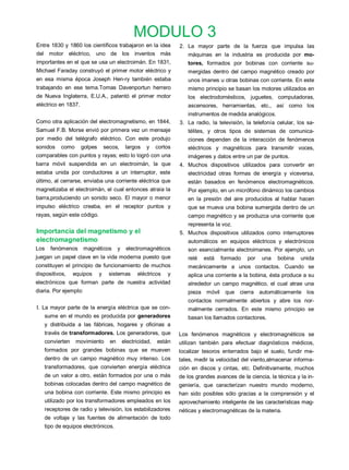 MODULO 3
Entre 1830 y 1860 los científicos trabajaron en la idea               2. La mayor parte de la fuerza que impulsa las
del motor eléctrico, uno de los inventos más                             máquinas en la industria es producida por mo-
importantes en el que se usa un electroimán. En 1831,                    tores, formados por bobinas con corriente su-
Michael Faraday construyó el primer motor eléctrico y                    mergidas dentro del campo magnético creado por
en esa misma época Joseph Hen-ry también estaba                          unos imanes u otras bobinas con corriente. En este
trabajando en ese tema.Tomas Davenportun herrero                         mismo principio se basan los motores utilizados en
de Nueva Inglaterra, E.U.A., patentó el primer motor                     los electrodomésticos, juguetes, computadoras,
eléctrico en 1837.                                                       ascensores, herramientas, etc., así como los
                                                                         instrumentos de medida analógicos.
Como otra aplicación del electromagnetismo, en 1844,                  3. La radio, la televisión, la telefonía celular, los sa-
Samuel F.B. Morse envió por primera vez un mensaje                       télites, y otros tipos de sistemas de comunica-
por medio del telégrafo eléctrico. Con este produjo                      ciones dependen de la interacción de fenómenos
sonidos    como      golpes       secos,      largos   y     cortos      eléctricos y magnéticos para transmitir voces,
comparables con puntos y rayas; esto lo logró con una                    imágenes y datos entre un par de puntos.
barra móvil suspendida en un electroimán, la que                      4. Muchos dispositivos utilizados para convertir en
estaba unida por conductores a un interruptor, este                      electricidad otras formas de energía y viceversa,
último, al cerrarse, enviaba una corriente eléctrica que                 están basados en fenómenos electromagnéticos.
magnetizaba el electroimán, el cual entonces atraía la                   Por ejemplo, en un micrófono dinámico los cambios
barra,produciendo un sonido seco. El mayor o menor                       en la presión del aire producidos al hablar hacen
impulso eléctrico creaba, en el receptor puntos y                        que se mueva una bobina sumergida dentro de un
rayas, según este código.                                                campo magnético y se produzca una corriente que
                                                                         representa la voz.
Importancia del magnetismo y el                                       5. Muchos dispositivos utilizados como interruptores
electromagnetismo                                                        automáticos en equipos eléctricos y electrónicos
Los   fenómenos magnéticos               y    electromagnéticos          son esencialmente electroimanes. Por ejemplo, un
juegan un papel clave en la vida moderna puesto que                      relé   está   formado    por    una   bobina    unida
constituyen el principio de funcionamiento de muchos                     mecánicamente a unos contactos. Cuando se
dispositivos,   equipos       y     sistemas       eléctricos    y       aplica una corriente a la bobina, ésta produce a su
electrónicos que forman parte de nuestra actividad                       alrededor un campo magnético, el cual atrae una
diaria. Por ejemplo:                                                     pieza móvil     que cierra automáticamente los
                                                                         contactos normalmente abiertos y abre los nor-
I. La mayor parte de la energía eléctrica que se con-                    malmente cerrados. En este mismo principio se
   sume en el mundo es producida por generadores                         basan los llamados contactores.
   y distribuida a las fábricas, hogares y oficinas a
   través de transformadores. Los generadores, que                    Los fenómenos magnéticos y electromagnéticos se
   convierten     movimiento        en       electricidad,   están    utilizan también para efectuar diagnósticos médicos,
   formados por grandes bobinas que se mueven                         localizar tesoros enterrados bajo el suelo, fundir me-
   dentro de un campo magnético muy intenso. Los                      tales, medir la velocidad del viento,almacenar informa-
   transformadores, que convierten energía eléctrica                  ción en discos y cintas, etc. Definitivamente, muchos
   de un valor a otro, están formados por una o más                   de los grandes avances de la ciencia, la técnica y la in-
   bobinas colocadas dentro del campo magnético de                    geniería, que caracterizan nuestro mundo moderno,
   una bobina con corriente. Este mismo principio es                  han sido posibles sólo gracias a la comprensión y el
   utilizado por los transformadores empleados en los                 aprovechamiento inteligente de las características mag-
   receptores de radio y televisión, los estabilizadores              néticas y electromagnéticas de la materia.
   de voltaje y las fuentes de alimentación de todo
   tipo de equipos electrónicos.
 