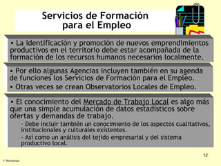 Servicios de Formación  para el Empleo El conocimiento del  Mercado de Trabajo Local  es algo más que una simple acumulación de datos estadísticos sobre ofertas y demandas de trabajo. Debe incluir también un conocimiento de los aspectos cualitativos, institucionales y culturales existentes. Así como un análisis del tejido empresarial y del sistema productivo local. F. Alburquerque La identificación y promoción de nuevos emprendimientos productivos en el territorio debe estar acompañada de la formación de los recursos humanos necesarios localmente.  Por ello algunas Agencias incluyen también en su agenda de funciones los Servicios de Formación para el Empleo. Otras veces se crean Observatorios Locales de Empleo. 