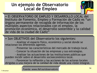 Un ejemplo de Observatorio  Local de Empleo El OBSERVATORIO DE EMPLEO Y DESARROLLO LOCAL del Instituto de Fomento, Empleo y Formación de Cádiz es “un órgano permanente de recogida de información de los múltiples aspectos relacionados con el empleo, la promoción económica, el desarrollo sostenible y la calidad de vida de la ciudad de Cádiz” Son OBJETIVOS del Observatorio los siguientes: - Analizar el espacio físico, económico y social donde se relacionan los diferentes agentes. - Presentar las características del mercado de trabajo local. - Conocer la situación de las empresas y sus estrategias. - Analizar las actuaciones de las instituciones públicas que pueden incidir sobre el desarrollo socioeconómico local. - Favorecer la reflexión y las acciones de los actores locales dirigidas a una mejora de la calidad de vida desde una visión integral. Fuente: www.ifef.es/observatorio F. Alburquerque 