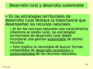 Desarrollo rural y desarrollo sustentable En las estrategias territoriales de desarrollo rural destaca la importancia que desempeñan los recursos naturales. Al ser los recursos naturales una característica inherente al medio rural, las estrategias territoriales de desarrollo rural deben incorporar una gestión  sustentable  de dichos recursos. Esto implica la necesidad de buscar formas compatibles de  desarrollo económico  y  sustentabilidad  de los recursos naturales. F. Alburquerque 