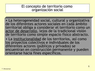 El concepto de territorio como  organización social La heterogeneidad social, cultural y organizativa de los diferentes actores sociales en cada ámbito territorial obliga a considerar el territorio como un  actor de desarrollo , lejos de la tradicional visión de territorio como simple espacio físico abstracto. La  institucionalidad  de los territorios, así como los proyectos colectivos e individuales de los diferentes actores (públicos y privados) se encuentran en construcción permanente y pueden orientarse hacia fines específicos. F. Alburquerque 