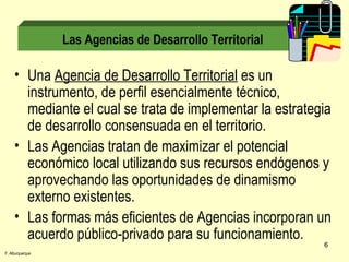 Una  Agencia de Desarrollo Territorial  es un instrumento, de perfil esencialmente técnico, mediante el cual se trata de implementar la estrategia de desarrollo consensuada en el territorio. Las Agencias tratan de maximizar el potencial económico local utilizando sus recursos endógenos y aprovechando las oportunidades de dinamismo externo existentes. Las formas más eficientes de Agencias incorporan un acuerdo público-privado para su funcionamiento. Las Agencias de Desarrollo Territorial F. Alburquerque 