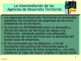 La intermediación de las  Agencias de Desarrollo Territorial Las Agencias de Desarrollo Territorial no pretenden suplantar las iniciativas de empresas de servicios existentes en el territorio. Su función es INTERMEDIAR entre la demanda y oferta territorial de Servicios de Apoyo a la Producción, haciendo posible una adecuada orientación de estos servicios por la demanda del tejido local de empresas. El foco principal son las Mipymes, a fin de incorporar una política de innovación para el fomento productivo de estas empresas y, con ello, colaborar al logro de mayor empleo e ingreso local. F. Alburquerque 