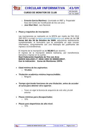 CIRCULAR INFORMATIVA                                   43/09
                                                                  RF204309
          CURSO DE MONITOR DE CLUB
                                                                  05-10-2009


       o Ernesto García Martínez: Licenciado en INEF y Preparador
         físico del Centro de Tecnificación de tiro con arco.
       o José Marí Marí: Juez Nacional.


•   Plazo y requisitos de inscripción:

    Las inscripciones se realizarán en la RFETA por medio de FAX (914
    260 023) o e-mail (amparo.gonzalez@federarco.es) antes de las 13
    horas del día 26 de Octubre de 2009, adjuntando debidamente
    cumplimentado, el formulario que se acompaña en esta circular
    informativa, conjuntamente con una fotocopia del justificante del
    ingreso o la transferencia.

    El importe de la inscripción es de 90,00 € por alumno.
    El ingreso de la inscripción deberá realizarse, por transferencia
    bancaria o ingreso en la cuenta:
    Real Federación Española de Tiro con Arco
    BANCO GALLEGO nº: 0046 1002 92 0000010047.
    Con la indicación: Curso de Monitores: CMTA


•   Edad mínima de los aspirantes:
      o 18 años.

•   Titulación académica mínima imprescindible:
       o Ninguna


•   Tiempo ejerciendo funciones de una titulación, antes de acceder
    al curso para obtener otra superior.

       o Tener en vigor la licencia de arquero/a de este año y la del
         anterior

•   Plazas mínimas para discapacitados:
       o 10%

•   Plazas para deportistas de alto nivel:
       o 10%




             CURSO DE MONITOR DE CLUB         Circular 43/09   Página 2 de 4
 