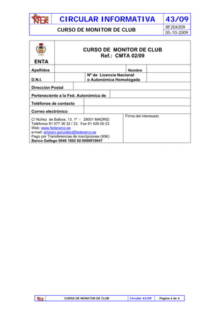 CIRCULAR INFORMATIVA                                        43/09
                                                                            RF204309
               CURSO DE MONITOR DE CLUB
                                                                            05-10-2009


                              CURSO DE MONITOR DE CLUB
                                   Ref.: CMTA 02/09
 ENTA
Apellidos                                          Nombre
                                 Nº de Licencia Nacional
D.N.I.                           o Autonómica Homologada
Dirección Postal
Perteneciente a la Fed. Autonómica de
Teléfonos de contacto
Correo electrónico
                                                  Firma del interesado
C/ Núñez de Balboa, 13, 1º - 28001 MADRID
Teléfonos 91 577 36 32 / 33. Fax 91 426 00 23
Web: www.federarco.es
e-mail: amparo.gonzalez@federarco.es
Pago por Transferencias de inscripciones (90€):
Banco Gallego 0046 1002 92 0000010047




                   CURSO DE MONITOR DE CLUB         Circular 43/09       Página 4 de 4
 