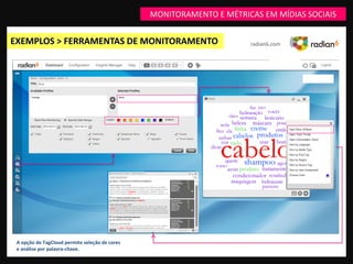 MONITORAMENTO E MÉTRICAS EM MÍDIAS SOCIAIS


EXEMPLOS > FERRAMENTAS DE MONITORAMENTO                               radian6.com




 A opção de TagCloud permite seleção de cores
 e análise por palavra-chave.
 