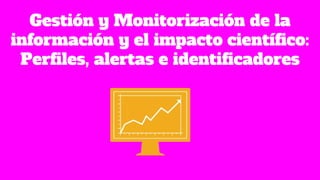 Gestión y Monitorización de la
información y el impacto científico:
Perfiles, alertas e identificadores
 