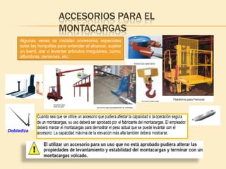 ACCESORIOS PARA EL
                          MONTACARGAS
     Algunas veces se instalan accesorios especiales
     sobe las horquillas para extender el alcance, sujetar
     un barril, izar o levantar artículos irregulares, como;
     alfombras, personas, etc.




Dobladiza
 