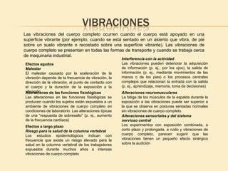 VIBRACIONES
Las vibraciones del cuerpo completo ocurren cuando el cuerpo está apoyado en una
superficie vibrante (por ejemplo, cuando se está sentado en un asiento que vibra, de pie
sobre un suelo vibrante o recostado sobre una superficie vibrante). Las vibraciones de
cuerpo completo se presentan en todas las formas de transporte y cuando se trabaja cerca
de maquinaria industrial.
                                                       Interferencia con la actividad
Efectos agudos                                         Las vibraciones pueden deteriorar la adquisición
Malestar                                               de información (p. ej., por los ojos), la salida de
El malestar causado por la aceleración de la           información (p. ej., mediante movimientos de las
vibración depende de la frecuencia de vibración, la    manos o de los pies) o los procesos centrales
dirección de la vibración, el punto de contacto con    complejos que relacionan la entrada con la salida
el cuerpo y la duración de la exposición a la          (p. ej., aprendizaje, memoria, toma de decisiones)
vibración
Alteraciones de las funciones fisiológicas             Alteraciones neuromusculares
Las alteraciones en las funciones fisiológicas se      La fatiga de los músculos de la espalda durante la
producen cuando los sujetos están expuestos a un       exposición a las vibraciones puede ser superior a
ambiente de vibraciones de cuerpo completo en          la que se observa en posturas sentadas normales
condiciones de laboratorio. Las alteraciones típicas   sin vibraciones de cuerpo completo.
de una “respuesta de sobresalto” (p. ej., aumento      Alteraciones sensoriales y del sistema
de la frecuencia cardíaca)                             nervioso central
Efectos a largo plazo                                  Los experimentos con exposición combinada, a
Riesgo para la salud de la columna vertebral           corto plazo y prolongada, a ruido y vibraciones de
Los estudios epidemiológicos indican con               cuerpo completo, parecen sugerir que las
frecuencia que existe un riesgo elevado para la        vibraciones tienen un pequeño efecto sinérgico
salud en la columna vertebral de los trabajadores      sobre la audición
expuestos durante muchos años a intensas
vibraciones de cuerpo completo
 