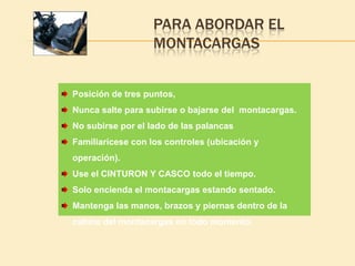 PARA ABORDAR EL
                   MONTACARGAS


Posición de tres puntos,
Nunca salte para subirse o bajarse del montacargas.
No subirse por el lado de las palancas
Familiarícese con los controles (ubicación y
operación).
Use el CINTURON Y CASCO todo el tiempo.
Solo encienda el montacargas estando sentado.
Mantenga las manos, brazos y piernas dentro de la
cabina del montacargas en todo momento.
 