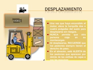 DESPLAZAMIENTO

 Una vez que haya encendido el
 motor, eleve la horquilla dos o
 cuatro pulgadas del suelo para
 desplazarse sin riesgos.
 NUNCA permita        que otra
 persona      viaje     en     su
 montacargas.
 Al desplazarse, RECUERDE que
 los peatones siempre tienen el
 derecho de paso.
 En el almacén, esté ALERTA de
 los peatones que aparecen por
 detrás de las estibas de cajas o
 por las esquinas
 