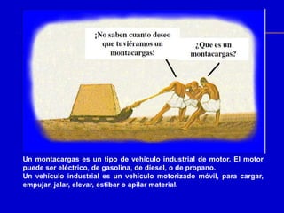 Un montacargas es un tipo de vehículo industrial de motor. El motor
puede ser eléctrico, de gasolina, de diesel, o de propano.
Un vehículo industrial es un vehículo motorizado móvil, para cargar,
empujar, jalar, elevar, estibar o apilar material.
 