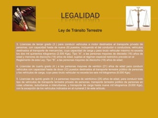 LEGALIDAD
                                   Ley de Tránsito Terrestre


3. Licencias de tercer grado (3 ) para conducir vehículos a motor destinados al transporte privado de
personas, con capacidad hasta de nueve (9) puestos, incluyendo el del conductor o conductora; vehículos
destinados al transporte de mercancías, cuya capacidad de carga y peso bruto vehicular máximo no exceda
los dos mil quinientos kilogramos (2.500 Kgs). Tipo “A”, a las personas mayores de dieciséis (16) años de
edad y menores de dieciocho (18) años de edad, sujetas al régimen especial restrictivo previsto en el
Reglamento de esta Ley; Tipo “B”, a las personas mayores de dieciocho (18) años de edad.

4. Licencias de cuarto grado (4 ) a las personas mayores de veintiún (21) años de edad para conducir
vehículos con capacidad hasta de doce (12) puestos destinados al transporte terrestre público de personas
y los vehículos de carga, cuyo peso bruto vehicular no exceda los seis mil kilogramos (6.000 Kgs).

5. Licencias de quinto grado (5 ) a personas mayores de veinticinco (25) años de edad, para conducir todo
tipo de vehículos de transporte terrestre privado de personas, transporte terrestre público de personas en
rutas urbanas, suburbanas e interurbanas, y transporte de carga hasta nueve mil kilogramos (9.000 Kgs),
con la excepción de los vehículos indicados en el numeral 2 de este artículo.
 