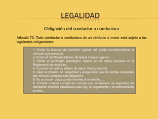LEGALIDAD
                  Obligación del conductor o conductora
Artículo 73. Todo conductor o conductora de un vehículo a motor está sujeto a las
siguientes obligaciones:

          1. Portar la licencia de conducir vigente del grado correspondiente al
          vehículo que conduce.
          2. Portar el Certificado Médico de Salud Integral vigente.
          3. Portar el certificado psicológico vigente en los casos previstos en el
          Reglamento de esta Ley.
          4. Conducir en óptimo estado de salud, física y mental.
          5. Usar el cinturón de seguridad y asegurarse que los demás ocupantes
          del vehículo cumplan esta obligación.
          6. No provocar ruidos contaminantes al ambiente….,
          8. Cumplir y hacer cumplir las normas que en materia de seguridad del
          transporte terrestre establezca esta Ley, su reglamento y el ordenamiento
          jurídico.
 