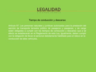 LEGALIDAD

                     Tiempo de conducción y descanso

Artículo 87. Las personas naturales y jurídicas autorizadas para la prestación del
servicio de transporte terrestre público de pasajeros y pasajeras, y de carga
están obligadas a cumplir con los tiempos de conducción y descanso que a tal
efecto se establecerán en el Reglamento de esta Ley. Igualmente, deben cumplir
con la obligación de llevar el personal debidamente habilitado para el relevo en la
conducción de tales vehículos.
 