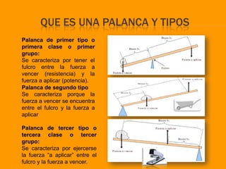 QUE ES UNA PALANCA Y TIPOS
Palanca de primer tipo o
primera clase o primer
grupo:
Se caracteriza por tener el
fulcro entre la fuerza a
vencer (resistencia) y la
fuerza a aplicar (potencia).
Palanca de segundo tipo
Se caracteriza porque la
fuerza a vencer se encuentra
entre el fulcro y la fuerza a
aplicar

Palanca de tercer tipo o
tercera clase o tercer
grupo:
Se caracteriza por ejercerse
la fuerza “a aplicar” entre el
fulcro y la fuerza a vencer.
 