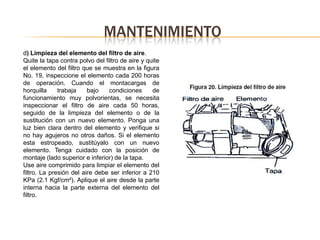 MANTENIMIENTO
d) Limpieza del elemento del filtro de aire.
Quite la tapa contra polvo del filtro de aire y quite
el elemento del filtro que se muestra en la figura
No. 19, inspeccione el elemento cada 200 horas
de operación. Cuando el montacargas de
horquilla     trabaja    bajo    condiciones      de
funcionamiento muy polvorientas, se necesita
inspeccionar el filtro de aire cada 50 horas,
seguido de la limpieza del elemento o de la
sustitución con un nuevo elemento. Ponga una
luz bien clara dentro del elemento y verifique si
no hay agujeros no otros daños. Si el elemento
esta estropeado, sustitúyalo con un nuevo
elemento. Tenga cuidado con la posición de
montaje (lado superior e inferior) de la tapa.
Use aire comprimido para limpiar el elemento del
filtro. La presión del aire debe ser inferior a 210
KPa (2.1 Kgf/cm²). Aplique el aire desde la parte
interna hacia la parte externa del elemento del
filtro.
 
