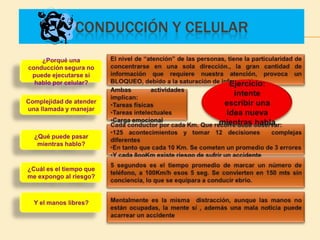 CONDUCCIÓN Y CELULAR
    ¿Porqué una
conducción segura no
 puede ejecutarse si
  hablo por celular?


Complejidad de atender
una llamada y manejar



  ¿Qué puede pasar
   mientras hablo?



¿Cuál es el tiempo que
me expongo al riesgo?



  Y el manos libres?
 