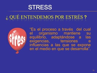 ¿ QUÉ ENTENDEMOS POR ESTRÉS ?

        “Es el proceso a través del cual
        el    organismo    mantiene    su
        equilibrio, adaptándose a las
        exigencias,      tensiones      e
        influencias a las que se expone
        en el medio en que se desarrolla”.




                                             76
 