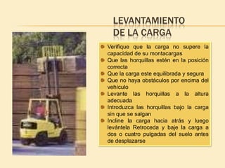 LEVANTAMIENTO
  DE LA CARGA
Verifique que la carga no supere la
capacidad de su montacargas
Que las horquillas estén en la posición
correcta
Que la carga este equilibrada y segura
Que no haya obstáculos por encima del
vehículo
Levante las horquillas a la altura
adecuada
Introduzca las horquillas bajo la carga
sin que se salgan
Incline la carga hacia atrás y luego
levántela Retroceda y baje la carga a
dos o cuatro pulgadas del suelo antes
de desplazarse
 
