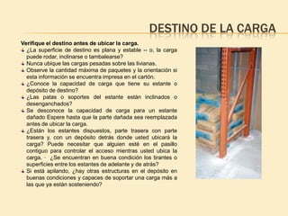 DESTINO DE LA CARGA
Verifique el destino antes de ubicar la carga.
  ¿La superficie de destino es plana y estable -- o, la carga
  puede rodar, inclinarse o tambalearse?
  Nunca ubique las cargas pesadas sobre las livianas.
  Observe la cantidad máxima de paquetes y la orientación si
  esta información se encuentra impresa en el cartón.
  ¿Conoce la capacidad de carga que tiene su estante o
  depósito de destino?
  ¿Las patas o soportes del estante están inclinados o
  desenganchados?
  Se desconoce la capacidad de carga para un estante
  dañado Espere hasta que la parte dañada sea reemplazada
  antes de ubicar la carga.
  ¿Están los estantes dispuestos, parte trasera con parte
  trasera y, con un depósito detrás donde usted ubicará la
  carga? Puede necesitar que alguien esté en el pasillo
  contiguo para controlar el acceso mientras usted ubica la
  carga. · ¿Se encuentran en buena condición los tirantes o
  superficies entre los estantes de adelante y de atrás?
  Si está apilando, ¿hay otras estructuras en el depósito en
  buenas condiciones y capaces de soportar una carga más a
  las que ya están sosteniendo?
 