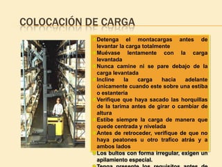 COLOCACIÓN DE CARGA
            Detenga el montacargas antes de
            levantar la carga totalmente
            Muévase lentamente con la carga
            levantada
            Nunca camine ni se pare debajo de la
            carga levantada
            Incline    la   carga    hacia   adelante
            únicamente cuando este sobre una estiba
            o estantería
            Verifique que haya sacado las horquillas
            de la tarima antes de girar o cambiar de
            altura
            Estibe siempre la carga de manera que
            quede centrada y nivelada
            Antes de retroceder, verifique de que no
            haya peatones u otro trafico atrás y a
            ambos lados
            Los bultos con forma irregular, exigen un
            apilamiento especial.
 
