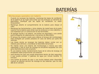 BATERÍAS
Montacargas operados con batería
    Cuando se recargan las baterías, mantenga las tapas de ventilación
    de la batería en su lugar para evitar que se produzca un derrame de
    electrólitos (Verifique que las tapas de ventilación no estén
    bloqueadas).
   Mantenga abierto el compartimiento de la batería para disipar el
    calor.
   Mantenga las herramientas y otros objetos de metal fuera de la parte
    superior de la batería para evitar que se produzca un arco eléctrico o
    una explosión por un cortocircuito en las terminales.
   Al agregar líquido a la batería, use lentes de seguridad y una careta
    para protegerse de salpicaduras o derrames de electrólitos.
   El tanque de propano usado para rellenar el tanque del montacargas
    está protegido por postes pesados en caso de daños por parte del
    vehículo.
   Las áreas donde se recargan las baterías deben contar con un
    método para eliminar y neutralizar el electrólito derramado.
   No intente sacar una batería del montacargas a menos que esté
    capacitado y que la zona de recarga se encuentre equipada con una
    grúa diseñada para este propósito.
   Si una batería recibe mantenimiento fuera de la rutina de recarga, el
    empleador debe proporcionar una estación
   para lavarse los ojos que pueda alcanzarse dentro de diez segundos
    y que pueda proveer .4 galones de agua por minuto durante 15
    minutos.
   Una fuente de lavado de ojos o una ducha deberá estar disponible
    cuando se efectúe servicio de recarga en las baterías, que va más
    allá de lo rutinario.
 