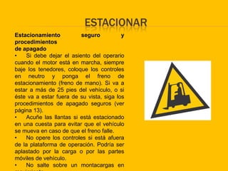 ESTACIONAR
Estacionamiento          seguro           y
procedimientos
de apagado
•   Si debe dejar el asiento del operario
cuando el motor está en marcha, siempre
baje los tenedores, coloque los controles
en neutro y ponga el freno de
estacionamiento (freno de mano). Si va a
estar a más de 25 pies del vehículo, o si
éste va a estar fuera de su vista, siga los
procedimientos de apagado seguros (ver
página 13).
•   Acuñe las llantas si está estacionado
en una cuesta para evitar que el vehículo
se mueva en caso de que el freno falle.
•   No opere los controles si está afuera
de la plataforma de operación. Podría ser
aplastado por la carga o por las partes
móviles de vehículo.
•   No salte sobre un montacargas en
 