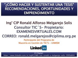 Ing° CIP Ronald Alfonso Melgarejo Solis
Consultor TIC´S- Propietario:
EXAMENESVIRTUALES.COM
CORREO: ronald.melgarejos@ciplima.org.pe
Participante del Programa de
Maestría en Gestión de TIC’S - UNMSM
11
CV Digital :
https://www.linkedin.com/in/ing%C2%B0-sist-ronald-a-melgarejo-solis-3909a844
 