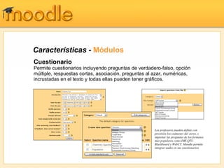 Características - Módulos
Cuestionario
Permite cuestionarios incluyendo preguntas de verdadero-falso, opción
múltiple, respuestas cortas, asociación, preguntas al azar, numéricas,
incrustadas en el texto y todas ellas pueden tener gráficos.




                                                      Los profesores pueden definir con
                                                      precisión los exámenes del curso, e
                                                      importar las preguntas de los formatos
                                                      más populares como IMS QTI,
                                                      Blackboard y WebCT. Moodle permite
                                                      integrar audio en sus cuestionarios
 